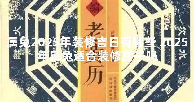 属兔2025年装修吉日有哪些 2025年属兔适合装修房子吗